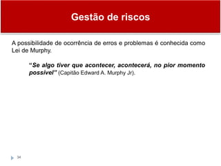 Gestão de riscos
34
A possibilidade de ocorrência de erros e problemas é conhecida como
Lei de Murphy.
“Se algo tiver que acontecer, acontecerá, no pior momento
possível” (Capitão Edward A. Murphy Jr).
 