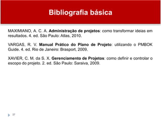 Bibliografia básica
37
MAXIMIANO, A. C. A. Administração de projetos: como transformar ideias em
resultados. 4. ed. São Paulo: Atlas, 2010.
VARGAS, R. V. Manual Prático do Plano de Projeto: utilizando o PMBOK
Guide. 4. ed. Rio de Janeiro: Brasport, 2009.
XAVIER, C. M. da S. X. Gerenciamento de Projetos: como definir e controlar o
escopo do projeto. 2. ed. São Paulo: Saraiva, 2009.
 