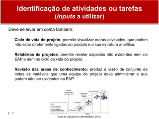 6
Deve se levar em conta também:
Ciclo de vida do projeto: permite visualizar outras atividades, que podem
não estar diretamente ligadas ao produto e a sua estrutura analítica.
Relatórios de projetos: permite revelar aspectos não evidentes nem na
EAP e nem no ciclo de vida do projeto.
Revisão das áreas de conhecimento: produz a visão de conjunto de
todas as variáveis que uma equipe de projeto deve administrar e que
podem não ser evidentes na EAP.
Ciclo de vida genérico (MAXIMIANO, 2010)
Identificação de atividades ou tarefas
(inputs a utilizar)
 