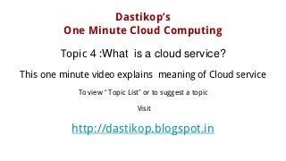 Dastikop’s
One Minute Cloud Computing
Topic 4 :What is a cloud service?
This one minute video explains meaning of Cloud service
To view “ Topic List” or to suggest a topic
Visit
http://dastikop.blogspot.in
 