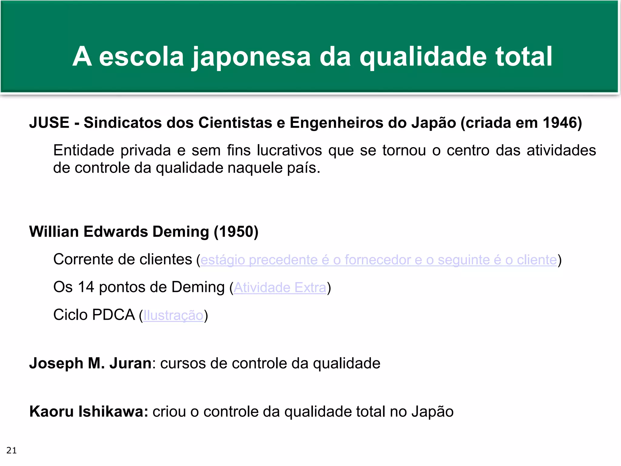 Prof. Adm. Antonio Marcos Montai Messias | Teoria Geral da Administração II | 4° Termo21
JUSE - Sindicatos dos Cientistas e Engenheiros do Japão (criada em 1946)
Entidade privada e sem fins lucrativos que se tornou o centro das atividades
de controle da qualidade naquele país.
Willian Edwards Deming (1950)
Corrente de clientes (estágio precedente é o fornecedor e o seguinte é o cliente)
Os 14 pontos de Deming (Atividade Extra)
Ciclo PDCA (Ilustração)
Joseph M. Juran: cursos de controle da qualidade
Kaoru Ishikawa: criou o controle da qualidade total no Japão
A escola japonesa da qualidade total
 