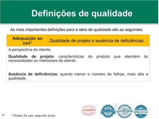 Prof. Adm. Antonio Marcos Montai Messias | Teoria Geral da Administração II | 4° Termo10
As mais importantes definições para a ideia de qualidade são as seguintes:
Adequação ao
uso¹
Qualidade de projeto e ausência de deficiências.
A perspectiva do cliente.
Qualidade de projeto: características do produto que atendem às
necessidades ou interesses do cliente.
Ausência de deficiências: quanto menor o número de falhas, mais alta a
qualidade.
¹ Fitness for use, segundo Juran.
Definições de qualidade
 