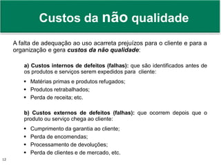 Prof. Adm. Antonio Marcos Montai Messias | Teoria Geral da Administração II | 4° Termo12
Custos da não qualidade
A falta de adequação ao uso acarreta prejuízos para o cliente e para a
organização e gera custos da não qualidade:
a) Custos internos de defeitos (falhas): que são identificados antes de
os produtos e serviços serem expedidos para cliente:
 Matérias primas e produtos refugados;
 Produtos retrabalhados;
 Perda de receita; etc.
b) Custos externos de defeitos (falhas): que ocorrem depois que o
produto ou serviço chega ao cliente:
 Cumprimento da garantia ao cliente;
 Perda de encomendas;
 Processamento de devoluções;
 Perda de clientes e de mercado, etc.
 