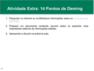 Prof. Adm. Antonio Marcos Montai Messias | Teoria Geral da Administração II | 4° Termo23
1. Pesquisar na Internet ou na Biblioteca informações sobre os 14 Pontos de
Deming;
2. Preparar um documento contendo resumo sobre os aspectos mais
importantes relativos às informações obtidas;
3. Apresentar e discutir na próxima aula.
Atividade Extra: 14 Pontos de Deming
 