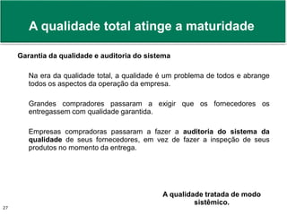 Prof. Adm. Antonio Marcos Montai Messias | Teoria Geral da Administração II | 4° Termo27
Garantia da qualidade e auditoria do sistema
Na era da qualidade total, a qualidade é um problema de todos e abrange
todos os aspectos da operação da empresa.
Grandes compradores passaram a exigir que os fornecedores os
entregassem com qualidade garantida.
Empresas compradoras passaram a fazer a auditoria do sistema da
qualidade de seus fornecedores, em vez de fazer a inspeção de seus
produtos no momento da entrega.
A qualidade total atinge a maturidade
A qualidade tratada de modo
sistêmico.
 