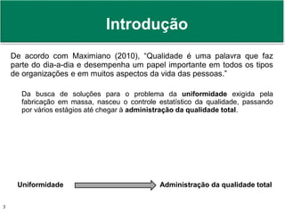 Prof. Adm. Antonio Marcos Montai Messias | Teoria Geral da Administração II | 4° Termo3
Introdução
De acordo com Maximiano (2010), “Qualidade é uma palavra que faz
parte do dia-a-dia e desempenha um papel importante em todos os tipos
de organizações e em muitos aspectos da vida das pessoas.”
Da busca de soluções para o problema da uniformidade exigida pela
fabricação em massa, nasceu o controle estatístico da qualidade, passando
por vários estágios até chegar à administração da qualidade total.
Uniformidade Administração da qualidade total
 