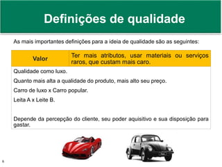 Prof. Adm. Antonio Marcos Montai Messias | Teoria Geral da Administração II | 4° Termo6
As mais importantes definições para a ideia de qualidade são as seguintes:
Valor
Ter mais atributos, usar materiais ou serviços
raros, que custam mais caro.
Qualidade como luxo.
Quanto mais alta a qualidade do produto, mais alto seu preço.
Carro de luxo x Carro popular.
Leita A x Leite B.
Depende da percepção do cliente, seu poder aquisitivo e sua disposição para
gastar.
Definições de qualidade
 
