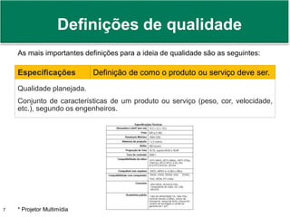 Prof. Adm. Antonio Marcos Montai Messias | Teoria Geral da Administração II | 4° Termo7
As mais importantes definições para a ideia de qualidade são as seguintes:
Especificações Definição de como o produto ou serviço deve ser.
Qualidade planejada.
Conjunto de características de um produto ou serviço (peso, cor, velocidade,
etc.), segundo os engenheiros.
* Projetor Multimídia
Definições de qualidade
 