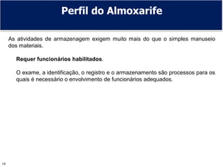 Prof. Adm. Antonio Marcos Montai Messias | Administração de Rec. Mat. e Patrimoniais II | 4° Termo18
As atividades de armazenagem exigem muito mais do que o simples manuseio
dos materiais.
Requer funcionários habilitados.
O exame, a identificação, o registro e o armazenamento são processos para os
quais é necessário o envolvimento de funcionários adequados.
Perfil do Almoxarife
 