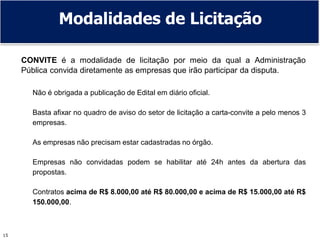 15
CONVITE é a modalidade de licitação por meio da qual a Administração
Pública convida diretamente as empresas que irão participar da disputa.
Não é obrigada a publicação de Edital em diário oficial.
Basta afixar no quadro de aviso do setor de licitação a carta-convite a pelo menos 3
empresas.
As empresas não precisam estar cadastradas no órgão.
Empresas não convidadas podem se habilitar até 24h antes da abertura das
propostas.
Contratos acima de R$ 8.000,00 até R$ 80.000,00 e acima de R$ 15.000,00 até R$
150.000,00.
Modalidades de Licitação
 