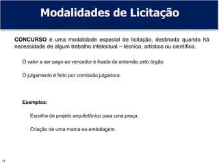 16
CONCURSO é uma modalidade especial de licitação, destinada quando há
necessidade de algum trabalho intelectual – técnico, artístico ou científico.
O valor a ser pago ao vencedor é fixado de antemão pelo órgão.
O julgamento é feito por comissão julgadora.
Exemplos:
Escolha de projeto arquitetônico para uma praça.
Criação de uma marca ou embalagem.
Modalidades de Licitação
 