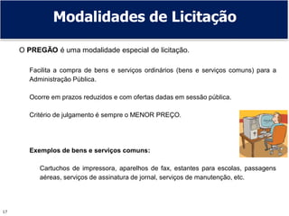17
O PREGÃO é uma modalidade especial de licitação.
Facilita a compra de bens e serviços ordinários (bens e serviços comuns) para a
Administração Pública.
Ocorre em prazos reduzidos e com ofertas dadas em sessão pública.
Critério de julgamento é sempre o MENOR PREÇO.
Exemplos de bens e serviços comuns:
Cartuchos de impressora, aparelhos de fax, estantes para escolas, passagens
aéreas, serviços de assinatura de jornal, serviços de manutenção, etc.
Modalidades de Licitação
 
