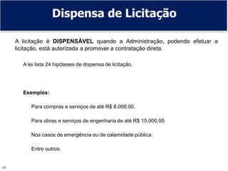 19
Dispensa de Licitação
A licitação é DISPENSÁVEL quando a Administração, podendo efetuar a
licitação, está autorizada a promover a contratação direta.
A lei lista 24 hipóteses de dispensa de licitação.
Exemplos:
Para compras e serviços de até R$ 8.000,00.
Para obras e serviços de engenharia de até R$ 15.000,00.
Nos casos de emergência ou de calamidade pública.
Entre outros.
 