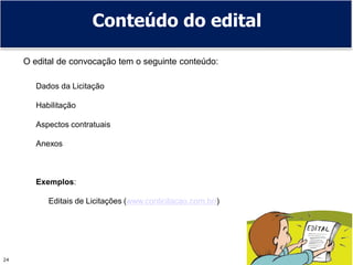 24
Conteúdo do edital
O edital de convocação tem o seguinte conteúdo:
Dados da Licitação
Habilitação
Aspectos contratuais
Anexos
Exemplos:
Editais de Licitações (www.conlicitacao.com.br/)
 