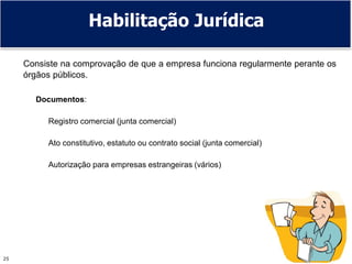 25
Habilitação Jurídica
Consiste na comprovação de que a empresa funciona regularmente perante os
órgãos públicos.
Documentos:
Registro comercial (junta comercial)
Ato constitutivo, estatuto ou contrato social (junta comercial)
Autorização para empresas estrangeiras (vários)
 