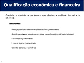 27
Qualificação econômica e financeira
Consiste na aferição de parâmetros que atestam a sanidade financeira da
empresa.
Documentos:
Balanço patrimonial e demonstrações contábeis (contabilidade)
Certidão negativa de falência, concordata e execução patrimonial (poder judiciário)
Capital social (contabilidade)
Índice de liquidez (contabilidade)
Garantia (banco ou seguradora)
 