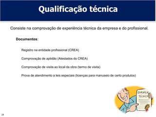 28
Qualificação técnica
Consiste na comprovação de experiência técnica da empresa e do profissional.
Documentos:
Registro na entidade profissional (CREA)
Comprovação de aptidão (Atestados do CREA)
Comprovação de visita ao local da obra (termo de visita)
Prova de atendimento a leis especiais (licenças para manuseio de certo produtos)
 