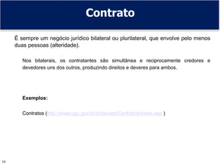29
Contrato
É sempre um negócio jurídico bilateral ou plurilateral, que envolve pelo menos
duas pessoas (alteridade).
Nos bilaterais, os contratantes são simultânea e reciprocamente credores e
devedores uns dos outros, produzindo direitos e deveres para ambos.
Exemplos:
Contratos (http://www.cgu.gov.br/licitacoes/Contratos/index.asp )
 