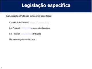 3
Legislação específica
As Licitações Públicas tem como base legal:
Constituição Federal, artigo 37, inciso XXI.
Lei Federal 8.666/1993 e suas atualizações.
Lei Federal 10.520/2002 (Pregão).
Decretos regulamentadores.
 