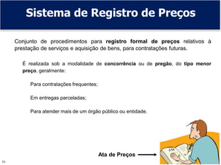 31
Sistema de Registro de Preços
Conjunto de procedimentos para registro formal de preços relativos à
prestação de serviços e aquisição de bens, para contratações futuras.
É realizada sob a modalidade de concorrência ou de pregão, do tipo menor
preço, geralmente:
Para contratações frequentes;
Em entregas parceladas;
Para atender mais de um órgão público ou entidade.
Ata de Preços
 