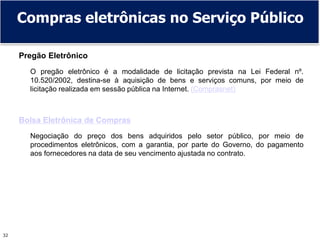 32
Compras eletrônicas no Serviço Público
Pregão Eletrônico
O pregão eletrônico é a modalidade de licitação prevista na Lei Federal nº.
10.520/2002, destina-se à aquisição de bens e serviços comuns, por meio de
licitação realizada em sessão pública na Internet. (Comprasnet)
Bolsa Eletrônica de Compras
Negociação do preço dos bens adquiridos pelo setor público, por meio de
procedimentos eletrônicos, com a garantia, por parte do Governo, do pagamento
aos fornecedores na data de seu vencimento ajustada no contrato.
 