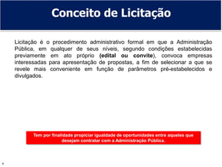 4
Conceito de Licitação
Licitação é o procedimento administrativo formal em que a Administração
Pública, em qualquer de seus níveis, segundo condições estabelecidas
previamente em ato próprio (edital ou convite), convoca empresas
interessadas para apresentação de propostas, a fim de selecionar a que se
revele mais conveniente em função de parâmetros pré-estabelecidos e
divulgados.
Tem por finalidade propiciar igualdade de oportunidades entre aqueles que
desejam contratar com a Administração Pública.
 