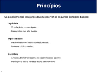 7
Princípios
Os procedimentos licitatórios devem observar os seguintes princípios básicos:
Legalidade
Vinculação às normas legais.
Só permite o que a lei faculta.
Impessoalidade
Na administração, não há vontade pessoal.
Interesse público coletivo.
Moralidade
A moral Administrativa com a lei e com interesse coletivo.
Pressuposto para a validade do ato administrativo.
 