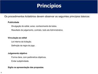 8
Princípios
Os procedimentos licitatórios devem observar os seguintes princípios básicos:
Publicidade
Divulgação do edital, aviso, conhecimento de todos.
Resultado de julgamento, contrato, todo ato Administrativo.
Vinculação ao edital
Lei interna da licitação.
Definição da regra do jogo.
Julgamento objetivo
Forma clara, com parâmetros objetivos.
Evitar subjetividade.
Sigilo na apresentação das propostas
 