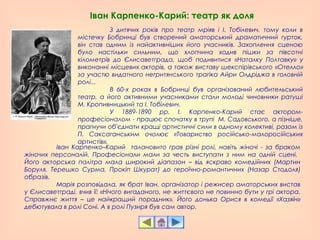 Іван Карпенко-Карий: театр як доля
З дитячих років про театр мріяв і І. Тобілевич, тому коли в
містечку Бобринці був створений аматорський драматичний гурток,
він став одним із найактивніших його учасників. Захоплення сценою
було настільки сильним, що хлопчина ходив пішки за півсотні
кілометрів до Єлисаветграда, щоб подивитися «Наталку Полтавку» у
виконанні місцевих акторів, а також виставу шекспірівського «Отелло»
за участю видатного негритянського трагіка Айри Олдріджа в головній
ролі...
В 60-х роках в Бобринці був організований любительський
театр, а його активними учасниками стали молоді чиновники ратуші
М. Кропивницький та І. Тобілевич.
У 1889-1890 рр. І. Карпенко-Карий стає актором-
професіоналом - працює спочатку в трупі М. Садовського, а пізніше,
прагнучи об'єднати кращі артистичні сили в одному колективі, разом із
П. Саксаганським очолює «Товариство російсько-малоросійських
артистів».
Іван Карпенко–Карий талановито грав різні ролі, навіть жіночі - за браком
жіночих персоналій. Професіонали мали за честь виступати з ним на одній сцені.
Його акторська палітра мала широкий діапазон – від яскраво комедійних (Мартин
Боруля, Терешко Сурма, Прокіп Шкурат) до героїчно-романтичних (Назар Стодоля)
образів.
Марія розповідала, як брат Іван, організатор і режисер аматорських вистав
у Єлисаветграді, вчив її: «Нічого вигаданого, не життєвого не повинно бути у грі актора.
Справжнє життя – це найкращий порадник». Його донька Орися в комедії «Хазяїн»
дебютувала в ролі Соні. А в ролі Пузиря був сам автор.
 