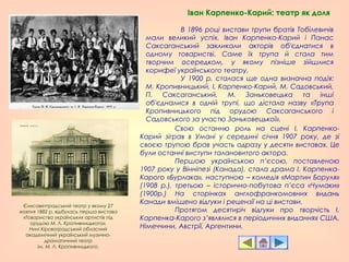 Іван Карпенко-Карий: театр як доля
В 1896 році вистави трупи братів Тобілевичів
мали великий успіх. Іван Карпенко-Карий і Панас
Саксаганський закликали акторів об'єднатися в
одному товаристві. Саме їх трупа й стала тим
творчим осередком, у якому пізніше зійшлися
корифеї українського театру.
У 1900 р. сталася ще одна визначна подія:
М. Кропивницький, І. Карпенко-Карий, М. Садовський,
П. Саксаганський, М. Заньковецька та інші
об'єдналися в одній трупі, що дістала назву «Трупа
Кропивницького під орудою Саксаганського і
Садовського за участю Заньковецької».
Єлисаветградський театр у якому 27
жовтня 1882 р. відбулась перша вистава
«Товариства українських артистів під
орудою М. Л. Кропивницького».
Нині Кіровоградський обласний
академічний український музично-
драматичний театр
ім. М. Л. Кропивницького.
Свою останню роль на сцені І. Карпенко-
Карий зіграв в Умані у середині січня 1907 року, де зі
своєю трупою брав участь одразу у десяти виставах. Це
були останні виступи талановитого актора.
Першою українською п’єсою, поставленою
1907 року у Вінніпезі (Канада), стала драма І. Карпенка-
Карого «Бурлака», наступною – комедія «Мартин Боруля»
(1908 р.), третьою – історично-побутова п’єса «Чумаки»
(1900р.) На сторінках англофранкомовних видань
Канади вміщено відгуки і рецензії на ці вистави.
Протягом десятиріч відгуки про творчість І.
Карпенка-Карого з’являлися в періодичних виданнях США,
Німеччини, Австрії, Аргентини.
 