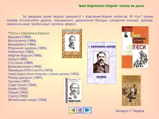 За двадцять років творчої діяльності І. Карпенко-Карий написав 18 п'єс* різних
жанрів (психологічні драми, мелодрами, драматичні балади, сатиричні комедії, трагедії,
ліричні комедії, трагікомедії, гротеск, фарс).
Іван Карпенко-Карий: театр як доля
*П'єси І. Карпенка-Карого:
Бурлака (1883),
Безталанна (1884),
Бондарівна (1884),
Розумний і дурень (1885),
Наймичка (1885),
Мартин Боруля (1886),
Гроші (1889),
Сто тисяч (1889),
Батькова казка (1892),
Паливода XVIII століття (1893),
Лиха іскра поле спалить і сама щезне (1895),
Понад Дніпром (1897),
Чумаки (1897),
Сава Чалий (1899),
Хазяїн (1900),
Гандзя (1902),
Суета (1903),
Житейськеє море (1904).
Укладач: Т. Первак
 