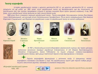 Історію українського театру з другого десятиліття ХIХ ст. до другого десятиліття ХХ ст. можна
розділити на дві доби: до 1881 року, коли український театр не відокремився ще від польського та
російського (всі три театри працювали спільно й актори змушені були грати трьома мовами), й від 1881
року, коли український театр вийшов на свій самостійний шлях.
1882 року було створено перший український театр - Театр корифеїв. Засновником театру був Марко
Лукич Кропивницький, що володів усіма театральними професіями. Після нього найдіяльнішим був Микола
Карпович Садовський, що боровся за українське слово та український театр за часів їх заборони.
Театр корифеїв
«Корифеї української сцени»
Київ, 1901
В 1901 у Києві вийшла книга «Корифеи украинской сцены», яку через цензуру,
написали анонімно провідні українські інтелектуали. У ній Марка Кропивницького,
Михайла Старицького, Івана Тобілевича та інших уперше назвали корифеями
українського театру. Цей дещо поетичний термін став нерозривним з театром
Джерело: https://uk.wikipedia.org/wiki/Театр_корифеїв
Термін «корифей» функціонує з античних часів. У грецькому театрі
корифеєм називався заспівувач у хорі. На українському ґрунті цей термін набув дещо
іншого лексичного відтінку і вживався в значенні «перший».
Іван
Карпенко-Карий
Михайло
Старицьки
й
Марко
Кропивницьки
й
Микола
Садовський
Панас
Саксаганський
Марія
Заньковецька
 