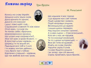 Колись на славу Україні,
Зродила мати трьох синів,
Дала крилята їм орлині,
Дала їм очі соколині
І душі, повні мрій і снів…
Садовський славний! Ти між нами
Отой орел, і в слові сім
Чи пізнає себе з братами,
Ширококрилими орлами,
Що штуки мир скорився їм?..
Мов той орел в краю блакиті, —
В просторі штуки чарівнім, —
Ширяєш ти по вільній хіті,
Підвладне все тобі в ті миті,
І ти живеш життям двійним…
І ось брати твої з тобою:
Карпенко старший – чарівник,
Що так звабляє всіх нас грою,
Що надихає й вас порою
І що відкрив нам свій тайник
Подій лукавства і зневаги,
Подій неправди огидних,
Великодушних діл відваги
І нищих духом переваги
Над кодлом сильних і грізних!..
А слава сцени — Саксаганський!..
Кого він з нас не чарував
Чи то в комедії селянській,
Чи то у драмі хуторянській, —
Яких він типів не вдавав?..
Живіть на славу Україні,
Чаруйте скрізь її синів.
І славні будете в родині, ‘
І як тепер, при сій хвилині.
Скрізь привітають трьох братів!..
Три брати
М. Рильський
 