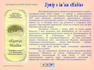 Заповідник-музей «Хутір Надія»
Джерело: http://www.kokm.kr.ua/
Філія Кіровоградського обласного краєзнавчого музею –
заповідник-музей «Хутір Надія» – є однією з найвизначніших
історико-культурних пам'яток України. Садибу було засновано у
1871 році визначним українським драматургом, актором,
театральним та громадським діячем І. К. Тобілевичем (Карпенком-
Карим) на 11 гектарах землі, що дісталися у спадщину його
дружині, Надії Карлівні Тарковській. Саме на спомин про неї Іван
Карпович дав назву хутору.
Заповідник потопає у зелені дубів та інших дерев,
більшість з яких нагадують про перебування тут, на гостині у
драматурга, корифеїв українського театру М. Кропивницького, М.
Заньковецької, М. Старицького, М. Садовського, П.
Саксаганського, М. Садовської-Барілотті... До його комплексу
входять: батьківська хата, меморіальний будинок, приміщення
літературно-меморіального музею, парк-пам'ятка садово-
паркового мистецтва «Хутір Надія» і ставок. 
У 1956 році «Хутір Надія» оголошено державним
заповідником-музеєм.
Під час святкування 125-річчя від дня народження Івана
Карповича Тобілевича за участю найвидатніших сучасних
українських письменників та діячів театру у 1970 році
започатковано щорічне свято театрального мистецтва –
«Вересневі самоцвіти», яке з 1990 року стало всеукраїнським.
 