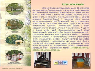 Джерело: http://www.kokm.kr.ua/
«Хто не бував на хуторі Надія, що за 30 кілометрів
від колишнього Єлисаветграда, той не має навіть уявлення
про земний рай. Навколо – біднуватий на рослинність степ,
а тут – жива оаза. Столітні вже дерева, розкішні кущі й
трави, чисте, як кришталь, плесо дзвонкової води… Це диво
витворив Карпенко-Карий і присвятив його своєму
першому коханню – Надії Тарковській. Нині тут проводяться
всеукраїнські театральні фестивалі, хутір став місцем
паломництва туристів і навчальною базою – сюди
навідуються учні, студенти, учителі, письменники... А ще тут
є іменні дуби: «Дуб Саксаганського», «Дуб Марії
Заньковецької», «Маркові дуби» (Марка Кропивницького)...
Крислатими кронами вони торкаються небес, а міцним
корінням сягають у найпотаємніші глибини українського
степу, символізуючи собою і першу найголовнішу любов
Карпенка-Карого – драматургію. До нього вона була в
українській літературі принагідною й епізодичною; після
нього здобулася на професійний статус; професійним
відповідно став і український театр» /літературознавець,
професор Михайло Наєнко/
Хутір з ім’ям «Надія»
 