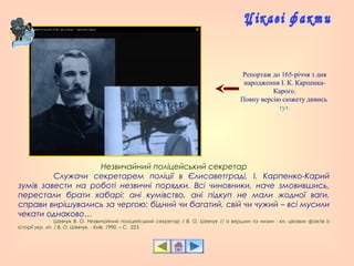 Незвичайний поліцейський секретар
Служачи секретарем поліції в Єлисаветграді, І. Карпенко-Карий
зумів завести на роботі незвичні порядки. Всі чиновники, наче змовившись,
перестали брати хабарі: ані кумівство, ані підкуп не мали жодної ваги,
справи вирішувались за чергою: бідний чи багатий, свій чи чужий – всі мусили
чекати однаково…
Шевчук В. О. Незвичайний поліцейський секретар / В. О. Шевчук // Із вершин та низин : кн. цікавих фактів із
історії укр. літ. / В. О. Шевчук. - Київ, 1990. – С. 223.
Репортаж до 165-річчя з дня
народження І. К. Карпенка-
Карого.
Повну версію сюжету дивись
тут.
 