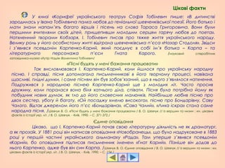 «Пісні будять у мені бажання працювати»
Так висловлювався І. Карпенко-Карий, коли йшлося про українську народну
пісню. І справді, пісня допомагала письменникові в його творчому процесі, навівала
щасливі, плідні думки, і саме пісням він був зобов’язаний, що в нього з’являлося натхнення.
Подружився з народною піснею Карпенко-Карий ще з молодих літ. Часто просив
дружину, коли поралася вона біля хатнього діла, співати. Пісня була потрібна йому як
побудник нових думок, як тло до його словесних малюнків. Найбільше любив пісню про
двох сестер, убогу й багату, «Ой посаджу хмелю високого», пісню про Бондарівну, Саву
Чалого. Відтак джерелом його п’єс «Бондарівна», «Сава Чалий», «Лиха іскра» стала саме
народна пісня. /Шевчук В. О. «Пісні будять у мені бажання працювати» / В. О. Шевчук // Із вершин та низин : кн. цікавих
фактів із історії укр. літ. / В. О. Шевчук. - Київ, 1990. – С. 371-372./
Єдине оповідання
Цікаво, що І. Карпенко-Карий почав свою літературну діяльність не як драматург,
а як прозаїк. У 1881 році він написав оповідання «Новобранець», що було надруковане в 1883
році у першій частині українського альманаху «Рада». Там уперше з’явився псевдонім
«Карий», бо оповідання підписав письменник іменем «Гнат Карий». Пізніше він додав до
нього Карпенко, адже був він син Карпа. /Шевчук В. О. Єдине оповідання / В. О. Шевчук // Із вершин та низин : кн.
цікавих фактів із історії укр. літ. / В. О. Шевчук. - Київ, 1990. – С. 154./
У книзі «Корифеї українського театру» Софія Тобілевич пише: «В дитинстві
зародилась у Івана Тобілевича палка любов до геніальної шевченківської поезії. Його батько і
мати знали напам’ять багато віршів і пісень на слова Тараса Григоровича. Вони були
першими вчителями своїх дітей, прищепивши молодим серцям гарячу любов до поета».
Натхненний творами Кобзаря, І. Тобілевич писав про тяжке життя українського народу.
Велику роль у його особистому житті відіграла шевченківська п’єса «Назар Стодоля». Звідси
і з’явився псевдонім Карпенко-Карий, який поєднує в собі ім’я батька – Карпа – та
літературного персонажа п’єси Гната Карого. /науковий співробітник
заповідника-музею «Хутір Надія» Валентина Тобілевич/
Цікаві факти
 