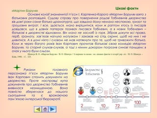 «Мартин Боруля»
Основні колізії знаменитої п’єси І. Карпенка-Карого «Мартин Боруля» взято з
батькових розповідей. Судову справу про повернення родові Тобілевичів дворянства
вів довгі роки саме батько драматурга, що завдало йому немало неспокою, гризот та
грошових витрат. І все, здається, мало вирішитися, коли ж раптом хтось із писарів
довідався, що в давніх паперах позивач писався Тобілевич, а в нових Тобелевич –
батькові в дворянстві відмовили. Він мало не заслаб із горя. Зібрав докупи всі права,
герб, грамоту, зав’язав наглухо мотузком і заховав на спід скрині, щоб на них і не
дивитися. А в домі ніхто і словом не мав натякнути про те, щоб не тривожити батька.
Коли ж через багато років Іван Карпович прочитав батькові свою комедію «Мартин
Боруля», то старий слухав-слухав, а тоді з німим докором погрозив синові пальцем: в
очах у нього були сльози.
Шевчук В. О. «Мартин Боруля» / В. О. Шевчук // Із вершин та низин : кн. цікавих фактів із історії укр. літ. / В. О. Шевчук. -
Київ, 1990. – С. 325.
Руками головного
персонажа п’єси «Мартин Боруля»
Іван Карпович спалить документи на
дворянство. Проте насправді купа
документів про дворянство Тобілевичів
виявилася незнищенною. Вона
повністю збереглася до нашого
сьогодення та є вражаючою
пам’яткою імперської бюрократії.
Цікаві факти
 