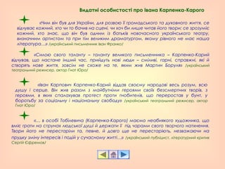 «Силою свого таланту – таланту великого письменника – Карпенко-Карий
відчував, що настане інший час, прийдуть нові люди – сміливі, гарні, справжні, які й
створять нове життя, зовсім не схоже на те, яким жив Мартин Боруля» /український
театральний режисер, актор Гнат Юра/
«Іван Карпович Карпенко-Карий віддав своєму народові весь розум, всю
душу і серце. Він жив разом з майбутніми героями своїх безсмертних творів, з
героями, в яких спалахував протест проти гнобителів, що переростав у бунт, у
боротьбу за соціальну і національну свободу» /український театральний режисер, актор
Гнат Юра/
«Чим він був для України, для розвою її громадського та духовного життя, се
відчуває кожний, хто чи то бачив на сцені, чи хоч би лише читав його твори; се зрозуміє
кожний, хто знає, що він був одним із батьків новочасного українського театру,
визначним артистом та при тім великим драматургом, якому рівного не має наша
література…» /український письменник Іван Франко/
«… в особі Тобілевича (Карпенка-Карого) маємо неабиякого художника, що
вміє грати на струнах людської душі й держати її під чарами свого творчого натхнення.
Твори його не перестаріли та, певне, й довго ще не перестаріють, незважаючи на
прудку зміну інтересів і подій у сучасному житті…» /український публіцист, літературний критик
Сергій Єфремов/
Видатні особистості про Івана Карпенка-Карого
 