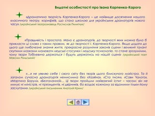 «Драматична творчість Карпенка-Карого – це найвище досягнення нашого
класичного театру, корифеїв, що стало школою для українських драматургів нового
часу» /український театрознавець Ростислав Пилипчук/
«Правдивість і простота. Мало є драматургів, до творчості яких можна було б
прикласти ці слова з таким правом, як до творчості І. Карпенка-Карого. Якщо додати до
цього ще глибочезне знання життя, прекрасне розуміння законів сцени і великий талант
скупими мазками малювати людські стосунки і людську психологію, то стане зрозумілим,
чому твори Тобілевича держаться і будуть держатись на нашій сцені» /український поет
Максим Рильський/
«…я не уявляю себе і свого світу без творів цього блискучого майстра. Та й
загалом сучасна драматургія немислима без «Хазяїна», «Ста тисяч», «Сави Чалого»,
«Мартина Борулі», «Безталанної»… Ці твори пройшли найважчий іспит – часом: він не
милує ні міністрів, ні президентів, ні двірників, бо воздає кожному за відомими тільки йому
заслугами» /український письменник Анатолій Крим/
Видатні особистості про Івана Карпенка-Карого
 