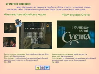 Івану Карповичу не судилося особисто брати участь у створенні нового
мистецтва – кіно, але деякі його драматичні твори стали основою для кінострічок.
Зустрічі на кіноекрані
Режисери-постановники: Алла Бабенко, Василь Вітер  
Кіностудія: Укртелефільм
Постановка: Національний академічний український
драматичний театр ім. М. Заньковецької
Рік: 1983
Фільм-вистава «Житейське море» Фільм-вистава «Суєта»
Режисери-постановники: Юрій Некрасов
Кіностудія: Укртелефільм
Постановка: Національний академічний український
драматичний театр ім. М. Заньковецької
Рік: 1985
 