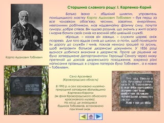 Батько Івана – збіднілий шляхтич,  управитель
поміщицького маєтку Карпо Адамович Тобілевич – був перш за
все чоловіком обов’язку, чесним, завзятим, енергійним,
невтомним робітником, мав надзвичайну фізичну силу, почуття
гумору, добре співав. Він чудово розумів, що значить у житті освіта
і марив бачити своїх синів на воєнній або цивільній службі.
«Краще, – казав він завжди, – служити цареві, аніж
псареві». Для того віддав синів до школи, а потім, щоб полегшити
їм дорогу до служби і чинів, поклав немало грошей та зусиль,
щоб виправити батькові дворянські документи. У 1856 році
вдалося добитися визнання в дворянстві. Проте це рішення не
було затверджене Департаментом Герольдії Сенату через низку
претензій до доказів дворянського походження, зокрема різні
написання прізвища: в старих паперах було Тобілевич , а в нових
– Тобелевич.
Карпо Адамович Тобілевич
Старшина славного роду: І. Карпенко-Карий
Село Арсенівка
(Кіровоградська область)
В 1995 р. в селі засновано музейно-
природний заповідник «Батьківщина
Карпенка-Карого»
(як філія Кіровоградського обласного
краєзнавчого музею).
На місці, де знаходився
будинок Тобілевичів, встановлено
пам'ятний знак.
 