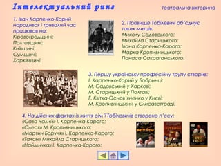 1. Іван Карпенко-Карий
народився і тривалий час
працював на:
Кіровоградщині;
Полтавщині;
Київщині;
Сумщині;
Харківщині.
3. Першу українську професійну трупу створив:
І. Карпенко-Карий у Бобринці;
М. Садовський у Харкові;
М. Старицький у Полтаві;
Г. Квітка-Основ’яненко у Києві;
М. Кропивницький у Єлисаветграді.
4. На дійсних фактах із життя сім’ї Тобілевичів створено п’єсу:
«Сава Чалий» І. Карпенка-Карого;
«Олеся» М. Кропивницького;
«Мартин Боруля» І. Карпенка-Карого;
«Талан» Михайла Старицького;
«Наймичка» І. Карпенка-Карого;
2. Прізвище Тобілевичі об’єднує
таких митців:
Миколу Садовського;
Михайла Старицького;
Івана Карпенка-Карого;
Марка Кропивницького;
Панаса Саксаганського.
Театральна вікторина
 