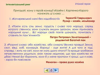 Упізнай героя
1. «Котляревський мені без надобності!»
2. «Поети єсть сіль землi, гордiсть i слава того народа, серед
котрого з'явились; вони служать вищим ідеалам, вони піднімають
народний культ… Всі народи своїх поетів шанують, почитають і
ставлять їм пам’ятники!!!»
Пригадай, кому з героїв комедії «Хазяїн» І. Карпенка-Карого
належать ці слова: …
3. «Розумнi слова: або хазяйство, або смерть! Велика правда! Земля,
скот, вiвцi, хлiб, комерцiя, баришi - оце життя! А для чого ж тодi,
справдi, i жить на свiтi, коли не мать цього нiчого? Та краще гробаком
нечувственним родиться, анiж такою людиною, що про хазяйство не
дбає! Нехай Бог боронить, коли б у мене пропали тi грошi, що я маю,
- зараз би повiсився»
Терентій Гаврилович
Пузир – хазяїн, мільйонер
Петро Петрович Золотницький –
родовитий багатий пан
Феноген – права рука хазяїна
Інтелектуальний ринг
 