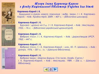 Карпенко-Карий І. К.
   Будущина в руках нового покоління : вибр. твори / І. К. Карпенко-
Карий. – Київ : Країна Мрій, 2009. – 407 с. – (Бібліотека школяра).
Карпенко-Карий І. К.
   Бурлака : драма на 5 д. / І. К. Карпенко-Карий. – Київ : Мистецтво,
1955. – 76 с. – (Бібліотека української драматургії).
Карпенко-Карий І. К.
   Вибрані п'єси / І. К. Карпенко-Карий ; мал. Ю. П. Шейніса. – Київ :
Дніпро, 1976. – 301 с. : іл. – (Шкільна бібліотека).
Карпенко-Карий І. К.
   Вибрані п'єси / І. К. Карпенко-Карий. – Київ : Держлітвидав УРСР,
1962. – 447 с.
Карпенко-Карий І. К.
   Вибрані твори : Мартин Боруля. Сто тисяч. Хазяїн. Суєта /
І. К. Карпенко-Карий. – Київ : Мистецтво, 1989. – 256 с. – (Шкільна
бібліотека).
 