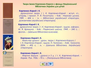 Карпенко-Карий І. К.
   Драматичні твори / І. К. Карпенко-Карий ; вступ. ст.,
упоряд. і приміт. Р. Я. Пилипчука. – Київ : Наукова думка,
1989. – 604 с. : іл. – (Бібліотека української літератури.
Дожовтнева українська література).
Карпенко-Карий І. К.
   Драматичні твори / І. К. Карпенко-Карий ; худож. оформ.
М. Я. Брязкуна. - Київ : Радянська школа, 1949. – 240 с. :
фотоіл. – (Шкільна бібліотека класиків).
Карпенко-Карий І. К.
   Майстер драми : драм. твори І. Карпенка-Карого /
І. К. Карпенко-Карий ; худож. П. Ткаченко. – Київ : Грамота,
2004. – 495 с. : іл. – (Шкільна бібліотека. Українська
література).
Карпенко-Карий І. К.
   Мартин Боруля : драма в 5 д. / І. К. Карпенко-Карий. –
Харків : Рух, 1926. – 70 с. – (Театральна бібліотека).
Твори Івана Карпенка-Карого з фонду Національної
бібліотеки України для дітей
 