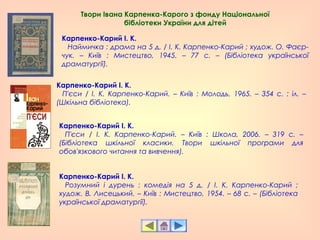 Карпенко-Карий І. К.
   Наймичка : драма на 5 д. / І. К. Карпенко-Карий ; худож. О. Фаєр-
чук. – Київ : Мистецтво, 1945. – 77 с. – (Бібліотека української
драматургії).
Карпенко-Карий І. К.
   П'єси / І. К. Карпенко-Карий. – Київ : Молодь, 1965. – 354 с. : іл. –
(Шкільна бібліотека).
Карпенко-Карий І. К.
   П'єси / І. К. Карпенко-Карий. – Київ : Школа, 2006. – 319 с. –
(Бібліотека шкільної класики. Твори шкільної програми для
обов'язкового читання та вивчення).
Карпенко-Карий І. К.
   Розумний і дурень : комедія на 5 д. / І. К. Карпенко-Карий ;
худож. В. Лисецький. – Київ : Мистецтво, 1954. – 68 с. – (Бібліотека
української драматургії).
Твори Івана Карпенка-Карого з фонду Національної
бібліотеки України для дітей
 