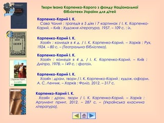 Карпенко-Карий І. К.
   Сава Чалий : трагедія в 5 діях і 7 картинах / І. К. Карпенко-
Карий. – Київ : Художня література, 1957. – 109 с. : іл.
Карпенко-Карий І. К.
   Хазяїн : комедія в 4 д. / І. К. Карпенко-Карий. – Харків : Рух,
1924. – 80 с. – (Театральна бібліотека).
Карпенко-Карий І. К.
   Хазяїн : комедія в 4 д. / І. К. Карпенко-Карий. – Київ :
Дніпро, 1978. – 149 с. : фотоіл.
Карпенко-Карий І. К.
   Хазяїн : драм. твори / І. К. Карпенко-Карий ; худож.-оформ.
А. С. Ленчик. – Харків : Фоліо, 2012. – 317 с.
Карпенко-Карий І. К.
   Хазяїн : драм. твори / І. К. Карпенко-Карий. – Харків :
Аргумент принт, 2012. – 287 с. – (Українська класична
література).
Твори Івана Карпенка-Карого з фонду Національної
бібліотеки України для дітей
 
