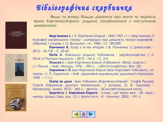 Мар’яненко І. І. К. Карпенко-Карий : 1845-1907 / І. І. Мар’яненко //
Корифеї українського театру : матеріали про діяльність театру корифеїв :
[збірник] / упоряд. І. О. Волошин. – К., 1982. – С. 189-209.
Панченко В. Хутір з ім’ям «Надія» / В. Панченко // Дивослово. -
2015. - № 7-8. - С. 52-60.
Петік Л. Унікальна родина Тобілевичів : українознавство / Л.
Петік // Палітра педагога. – 2012. – № 5. – С. 3-4.
Пильгук І. І. Іван Карпенко-Карий (Тобілевич) : біогр. повість /
І. І. Пільгук. – Київ : Молодь, 1976. – 295 с. – (Життя славетних ; Вип. 32).
Скрипник І. П. Іван Карпенко-Карий (Іван Карпович Тобілевич) : літ.
портр. / І. П. Скрипник. – Київ : Державне видавництво художньої літератури,
1960. – 111 с.
Театр як доля : Іван Тобілевич (Карпенко-Карий) : Софія Русова,
Сергій Єфремов, Дмитро Чижевський... / [упоряд. О. В. Чуднова]. -
Кіровоград : Імекс, 2012. - 365 с. : фотоіл. - (Єлисаветградське коло).
Творчість І. Карпенка-Карого : слово і дія через віки : зб. наук.-
метод. праць / ред. кол. : О. І. Безгін та ін. - К. : Компас, 2005. - 191 с.
Якщо ти хочеш більше дізнатися про життя та творчість
Івана Карпенка-Карого, радимо ознайомитися з наступними
джерелами:
 
