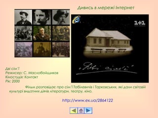 http://www.ex.ua/2864122
Дивись в мережі Інтернет
Фільм розповідає про сім’ї Тобілевичів і Тарковських, які дали світовій
культурі видатних діячів літератури, театру, кіно.
Дві сім’ї
Режисер: С. Маслобойщиков 
Кiностудiя: Контакт
Рік: 2000
 